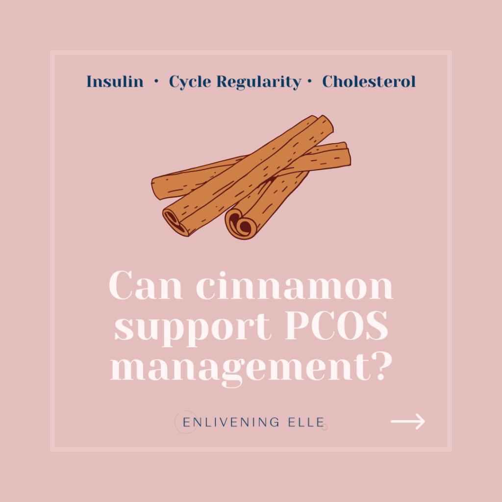 Cinnamon PCOS
Can cinnamon support PCOS management? 
By Enlivening Elle
Cinnamon is linked to improved insulin sensitivity, menstrual cycle regularity and improved cholesterol levels.
